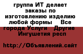 группа ИТ делает заказы по изготовлению изделию любой формы  - Все города Услуги » Другие   . Ингушетия респ.